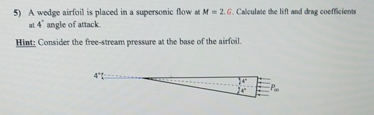5) A wedge airfoil is placed in a supersonic flow at M = 2. G. Calculate the lift and drag coefficients
at 4° angle of attack.
Hint: Consider the free-stream pressure at the base of the airfoil.
4°
Poo
