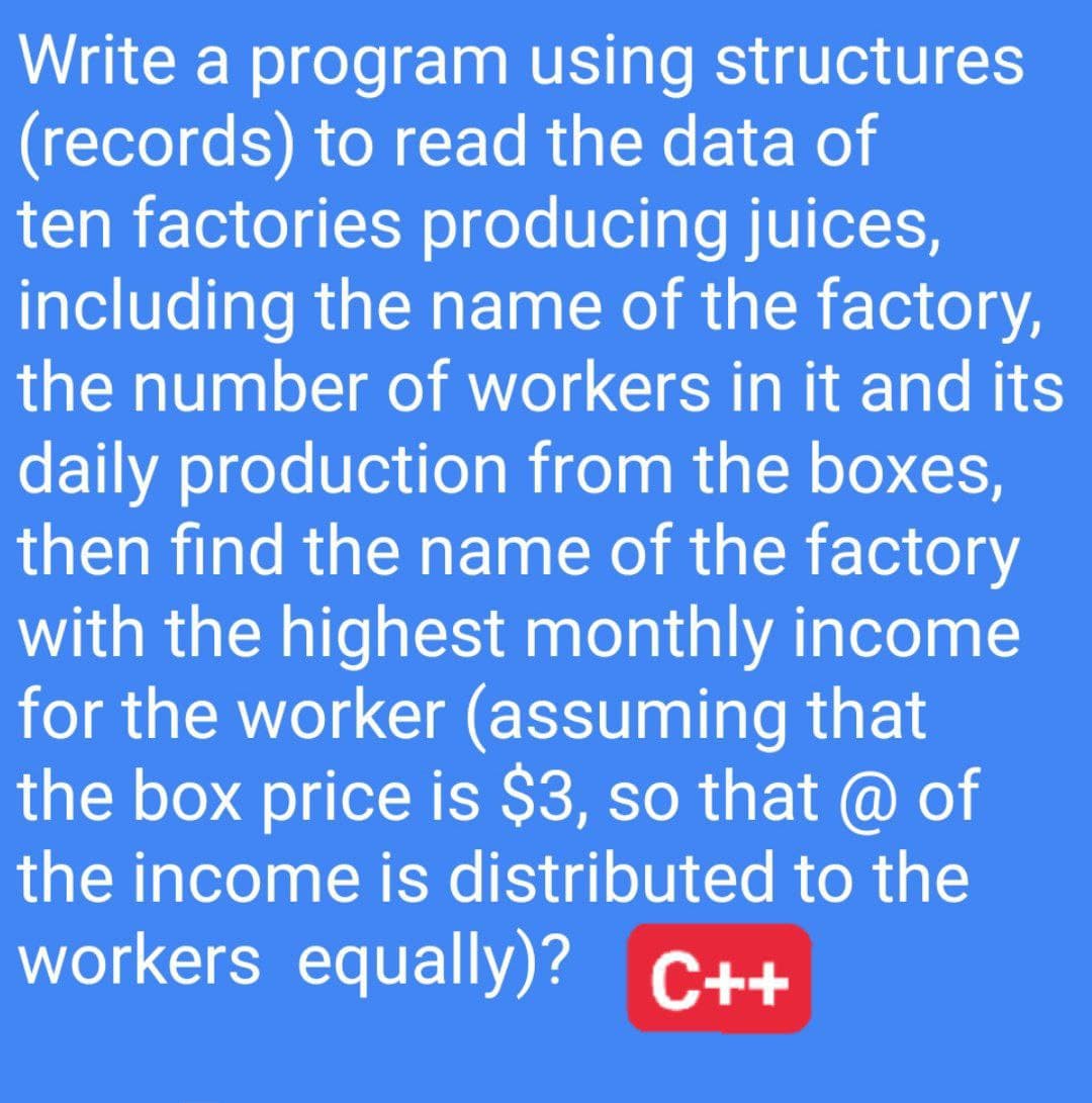 Write a program using structures
(records) to read the data of
ten factories producing juices,
including the name of the factory,
the number of workers in it and its
daily production from the boxes,
then find the name of the factory
with the highest monthly income
for the worker (assuming that
the box price is $3, so that @ of
the income is distributed to the
workers equally)? C++
