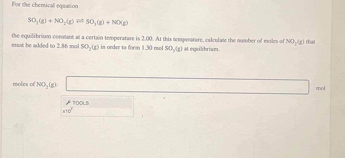 For the chemical equation
SO2(g) + NO2(g) SO3(g) + NO(g)
the equilibrium constant at a certain temperature is 2.00. At this temperature, calculate the number of moles of NO2(g) that
must be added to 2.86 mol SO2(g) in order to form 1.30 mol SO3(g) at equilibrium.
moles of NO2(g):
x10
TOOLS
mol