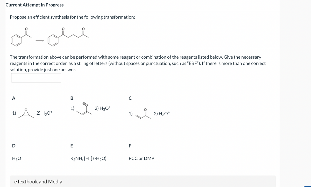 Current Attempt in Progress
Propose an efficient synthesis for the following transformation:
ал
The transformation above can be performed with some reagent or combination of the reagents listed below. Give the necessary
reagents in the correct order, as a string of letters (without spaces or punctuation, such as "EBF"). If there is more than one correct
solution, provide just one answer.
A
1)
2) H3O+
D
H3O+
eTextbook and Media
B
00
C
2) H3O+
1)
2) H3O+
E
F
R₂NH, [H+] (-H₂O)
PCC or DMP