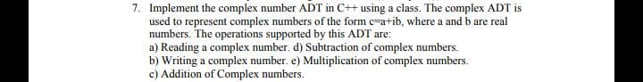 7. Implement the complex number ADT in C++ using a class. The complex ADT is
used to represent complex numbers of the form c-a+ib, where a and b are real
numbers. The operations supported by this ADT are:
a) Reading a complex number. d) Subtraction of complex numbers.
b) Writing a complex number. e) Multiplication of complex numbers.
c) Addition of Complex numbers.
