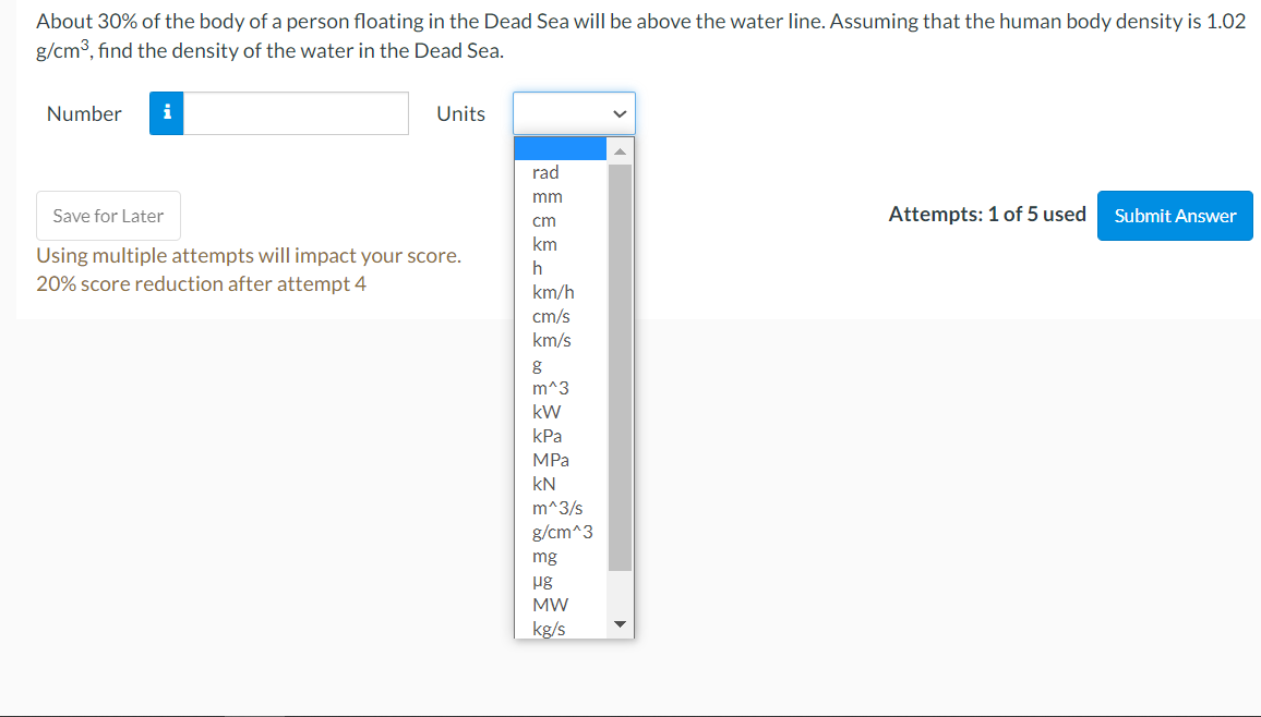 About 30% of the body of a person floating in the Dead Sea will be above the water line. Assuming that the human body density is 1.02
g/cm3, find the density of the water in the Dead Sea.
Number
i
Units
rad
mm
Save for Later
Attempts: 1 of 5 used
Submit Answer
cm
km
Using multiple attempts will impact your score.
20% score reduction after attempt 4
h
km/h
cm/s
km/s
m^3
kW
kPa
MPa
kN
m^3/s
g/cm^3
mg
pg
MW
kg/s
