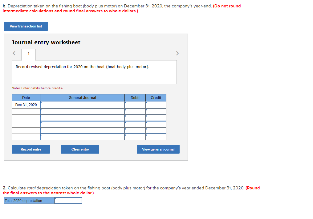 b. Depreciation taken on the fishing boat (body plus motor) on December 31, 2020, the company's year-end. (Do not round
intermediate calculations and round final answers to whole dollars.)
View transaction list
Journal entry worksheet
<
1
Record revised depreciation for 2020 on the boat (boat body plus motor).
Note: Enter debits before credits.
Date
Dec 31, 2020
Record entry
General Journal
Clear entry
Debit
Credit
View general journal
>
2. Calculate total depreciation taken on the fishing boat (body plus motor) for the company's year ended December 31, 2020. (Round
the final answers to the nearest whole dollar.)
Total 2020 depreciation