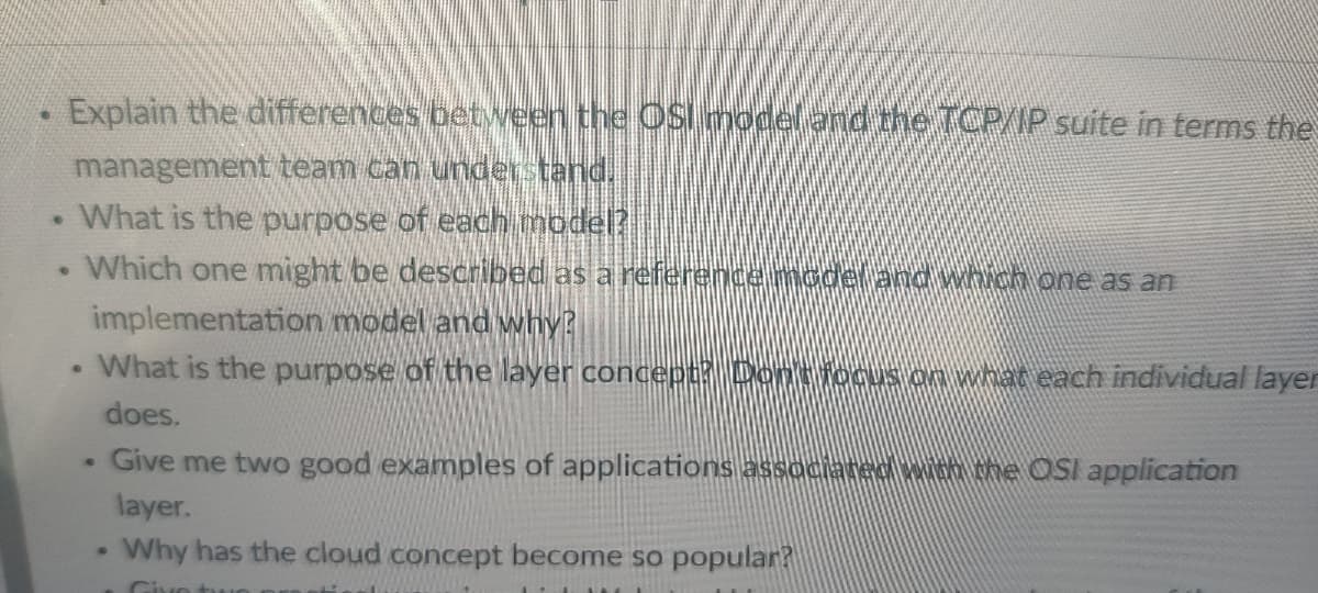 ●
Explain the differences between the OSI model and the TCP/IP suite in terms the
management team can understand.
. What is the purpose of each model?
Which one might be described as a reference model and which one as an
implementation model and why?
What is the purpose of the layer concept? Don't focus on what each individual layer
does.
●
●
●
.
Give me two good examples of applications associated with the OSI application
layer.
Why has the cloud concept become so popular?
Give two