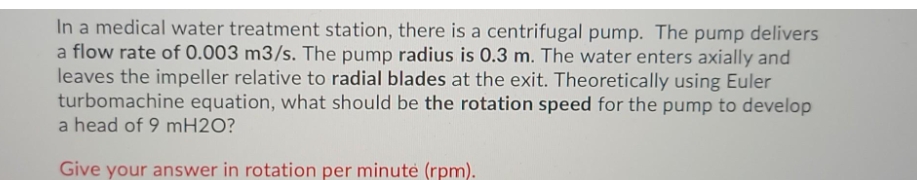 In a medical water treatment station, there is a centrifugal pump. The pump delivers
a flow rate of 0.003 m3/s. The pump radius is 0.3 m. The water enters axially and
leaves the impeller relative to radial blades at the exit. Theoretically using Euler
turbomachine equation, what should be the rotation speed for the pump to develop
a head of 9 mH2O?
Give your answer in rotation per minutė (rpm).
