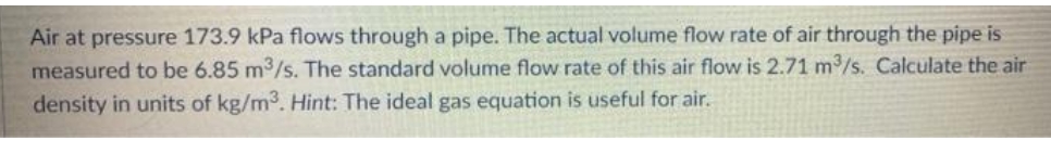 Air at pressure 173.9 kPa flows through a pipe. The actual volume flow rate of air through the pipe is
measured to be 6.85 m3/s. The standard volume flow rate of this air flow is 2.71 m/s. Calculate the air
density in units of kg/m3. Hint: The ideal gas equation is useful for air.
