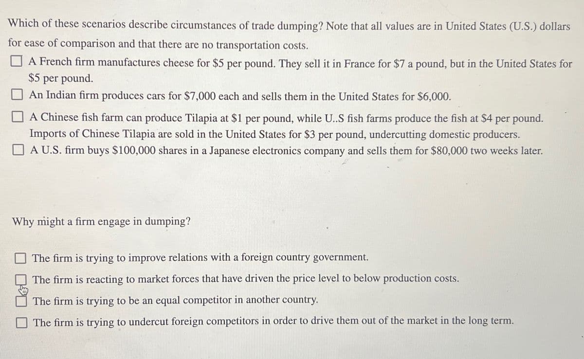 Which of these scenarios describe circumstances of trade dumping? Note that all values are in United States (U.S.) dollars
for ease of comparison and that there are no transportation costs.
A French firm manufactures cheese for $5 per pound. They sell it in France for $7 a pound, but in the United States for
$5 per pound.
An Indian firm produces cars for $7,000 each and sells them in the United States for $6,000.
A Chinese fish farm can produce Tilapia at $1 per pound, while U..S fish farms produce the fish at $4 per pound.
Imports of Chinese Tilapia are sold in the United States for $3 per pound, undercutting domestic producers.
A U.S. firm buys $100,000 shares in a Japanese electronics company and sells them for $80,000 two weeks later.
Why might a firm engage in dumping?
The firm is trying to improve relations with a foreign country government.
The firm is reacting to market forces that have driven the price level to below production costs.
The firm is trying to be an equal competitor in another country.
The firm is trying to undercut foreign competitors in order to drive them out of the market in the long term.