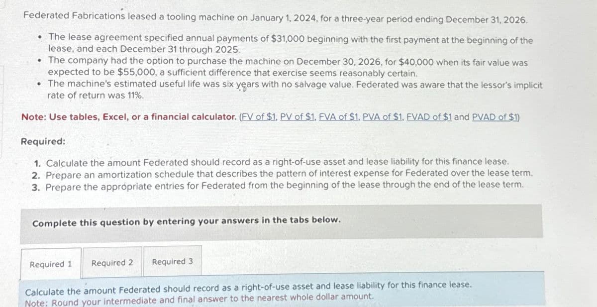 Federated Fabrications leased a tooling machine on January 1, 2024, for a three-year period ending December 31, 2026.
The lease agreement specified annual payments of $31,000 beginning with the first payment at the beginning of the
lease, and each December 31 through 2025.
The company had the option to purchase the machine on December 30, 2026, for $40,000 when its fair value was
expected to be $55,000, a sufficient difference that exercise seems reasonably certain.
The machine's estimated useful life was six years with no salvage value. Federated was aware that the lessor's implicit
rate of return was 11%.
Note: Use tables, Excel, or a financial calculator. (FV of $1, PV of $1, FVA of $1, PVA of $1, FVAD of $1 and PVAD of $1)
Required:
1. Calculate the amount Federated should record as a right-of-use asset and lease liability for this finance lease.
2. Prepare an amortization schedule that describes the pattern of interest expense for Federated over the lease term.
3. Prepare the appropriate entries for Federated from the beginning of the lease through the end of the lease term.
Complete this question by entering your answers in the tabs below.
Required 1
Required 2
Required 3
Calculate the amount Federated should record as a right-of-use asset and lease liability for this finance lease.
Note: Round your intermediate and final answer to the nearest whole dollar amount.