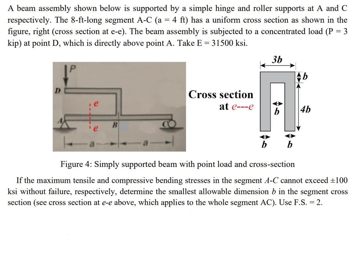 A beam assembly shown below is supported by a simple hinge and roller supports at A and C
respectively. The 8-ft-long segment A-C (a = 4 ft) has a uniform cross section as shown in the
figure, right (cross section at e-e). The beam assembly is subjected to a concentrated load (P = 3
kip) at point D, which is directly above point A. Take E = 31500 ksi.
D
e
e
R
Cross section
at e---e
46
3b
b
Ab
4b
Figure 4: Simply supported beam with point load and cross-section
If the maximum tensile and compressive bending stresses in the segment A-C cannot exceed ±100
ksi without failure, respectively, determine the smallest allowable dimension b in the segment cross
section (see cross section at e-e above, which applies to the whole segment AC). Use F.S. = 2.