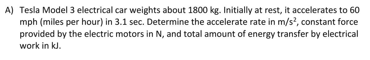 A) Tesla Model 3 electrical car weights about 1800 kg. Initially at rest, it accelerates to 60
mph (miles per hour) in 3.1 sec. Determine the accelerate rate in m/s², constant force
provided by the electric motors in N, and total amount of energy transfer by electrical
work in kJ.