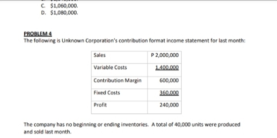 C. $1,060,000.
D. $1,080,000.
PROBLEM 4
The following is Unknown Corporation's contribution format income statement for last month:
Sales
P 2,000,000
Variable Costs
1400.000
Contribution Margin
600,000
Fixed Costs
360,000
Profit
240,000
The company has no beginning or ending inventories. A total of 40,000 units were produced
and sold last month.
