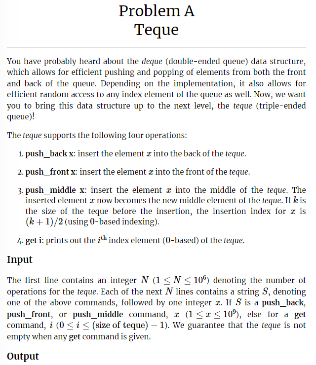 Problem A
Teque
You have probably heard about the deque (double-ended queue) data structure,
which allows for efficient pushing and popping of elements from both the front
and back of the queue. Depending on the implementation, it also allows for
efficient random access to any index element of the queue as well. Now, we want
you to bring this data structure up to the next level, the teque (triple-ended
queue)!
The teque supports the following four operations:
1. push_back x: insert the element æ into the back of the teque.
2. push_front x: insert the element à into the front of the teque.
3. push_middle x: insert the element into the middle of the teque. The
inserted element z now becomes the new middle element of the teque. If k is
the size of the teque before the insertion, the insertion index for a is
(k+1)/2 (using 0-based indexing).
4. get i: prints out the ith index element (0-based) of the teque.
Input
The first line contains an integer N (1 ≤ N≤ 106) denoting the number of
operations for the teque. Each of the next N lines contains a string S, denoting
one of the above commands, followed by one integer x. If S is a push_back,
push_front, or push_middle_command, x (1 ≤ x ≤ 10º), else for a get
command, i (0 ≤ i ≤ (size of teque) — 1). We guarantee that the teque is not
empty when any get command is given.
Output