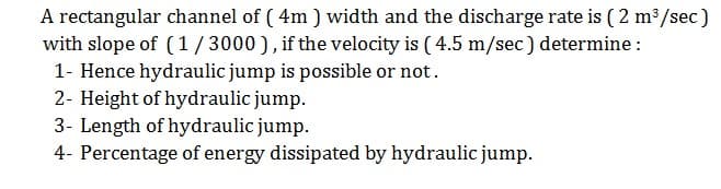 A rectangular channel of ( 4m ) width and the discharge rate is ( 2 m³/sec)
with slope of (1/3000), if the velocity is ( 4.5 m/sec) determine :
1- Hence hydraulic jump is possible or not.
2- Height of hydraulic jump.
3- Length of hydraulic jump.
4- Percentage of energy dissipated by hydraulic jump.
