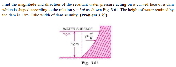 Find the magnitude and direction of the resultant water pressure acting on a curved face of a dam
which is shaped according to the relation y = 3/6 as shown Fig. 3.61. The height of water retained by
the dam is 12m, Take width of dam as unity. (Problem 3.29)
WATER SURFACE
12 m
Fig. 3.61
