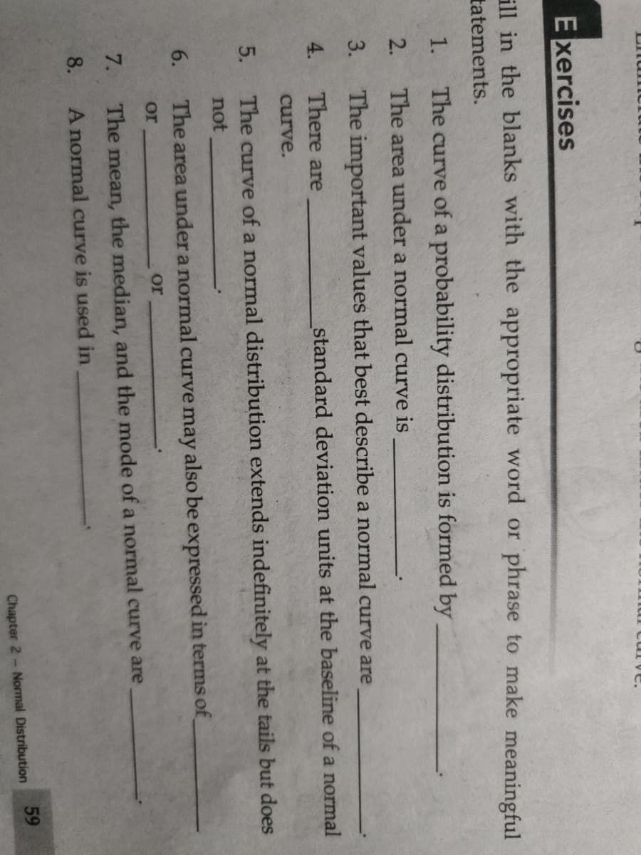 E xercises
ill in the blanks with the appropriate word or phrase to make meaningful
tatements.
1.
The curve of a probability distribution is formed by
2.
The area under a normal curve is
3.
The important values that best describe a normal curve are
4.
There are
standard deviation units at the baseline of a normal
curve.
5.
The curve of a normal distribution extends indefinitely at the tails but does
not
6.
The area under a normal curve may also be expressed in terms of
or
or
7.
The mean, the median, and the mode of a normal curve are
8.
A normal curve is used in
59
Chapter 2- Normal Distribution
