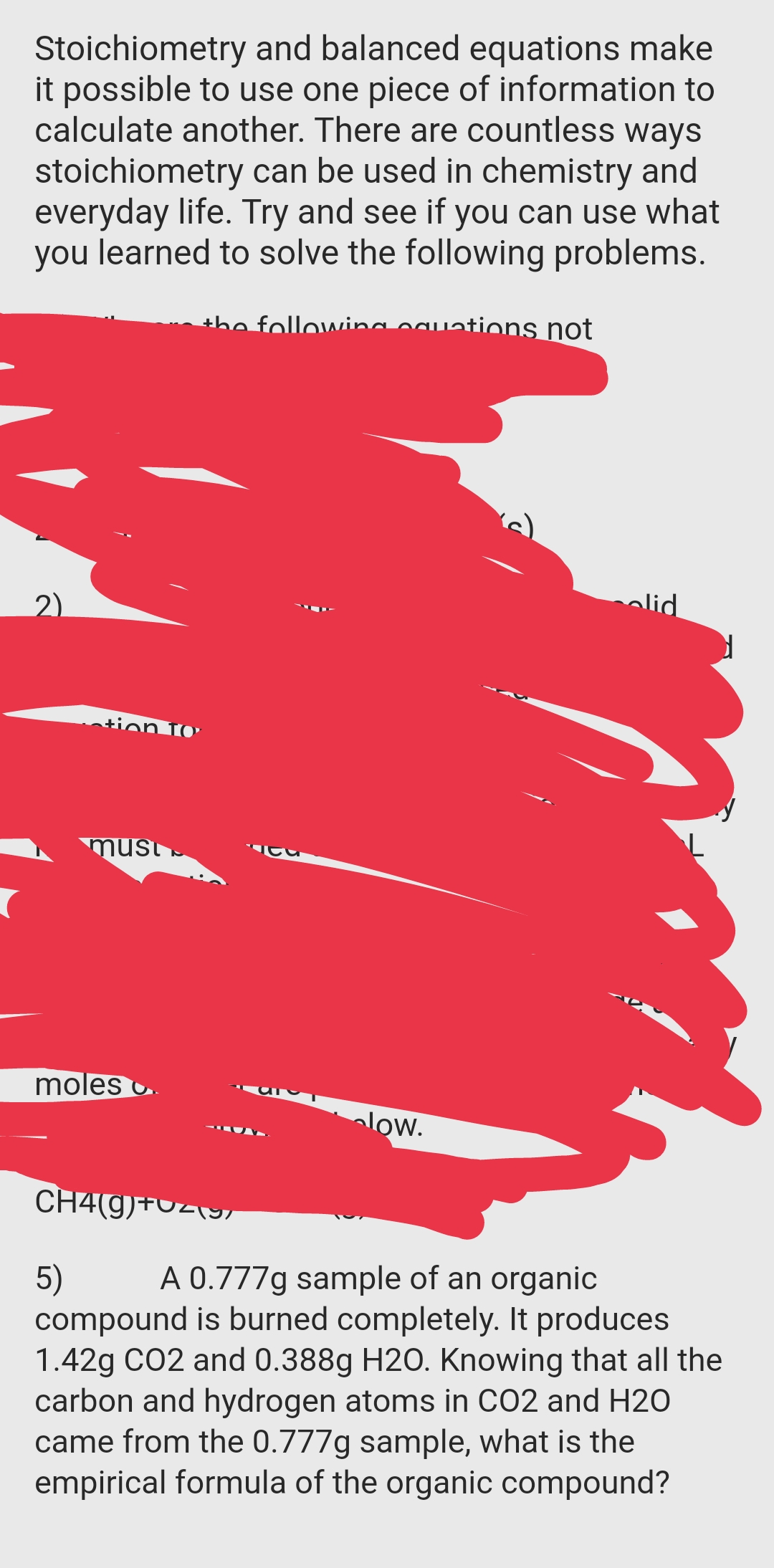 Stoichiometry and balanced equations make
it possible to use one piece of information to
calculate another. There are countless ways
stoichiometry can be used in chemistry and
everyday life. Try and see if you can use what
learned to solve the following problems.
you
ations not
alid
2)
tion 1O'
must
moles .
alow.
CH4(9)+Uz\9/
A 0.777g sample of an organic
5)
compound is burned completely. It produces
1.42g CO2 and 0.388g H20. Knowing that all the
carbon and hydrogen atoms in CO2 and H2O
came from the 0.777g sample, what is the
empirical formula of the organic compound?
