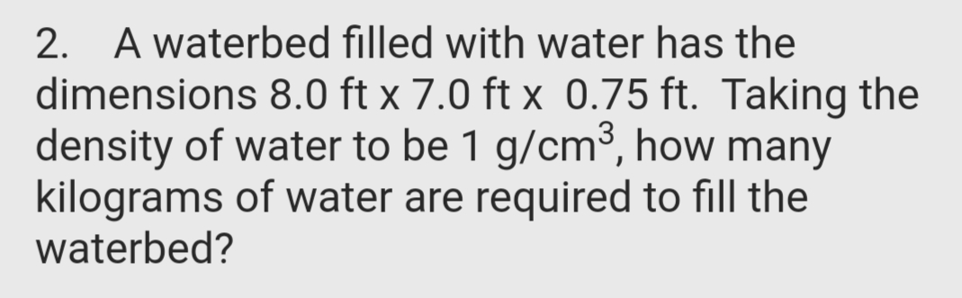 2. A waterbed filled with water has the
dimensions 8.0 ft x 7.0 ft x 0.75 ft. Taking the
density of water to be 1 g/cm3, how many
kilograms of water are required to fill the
waterbed?

