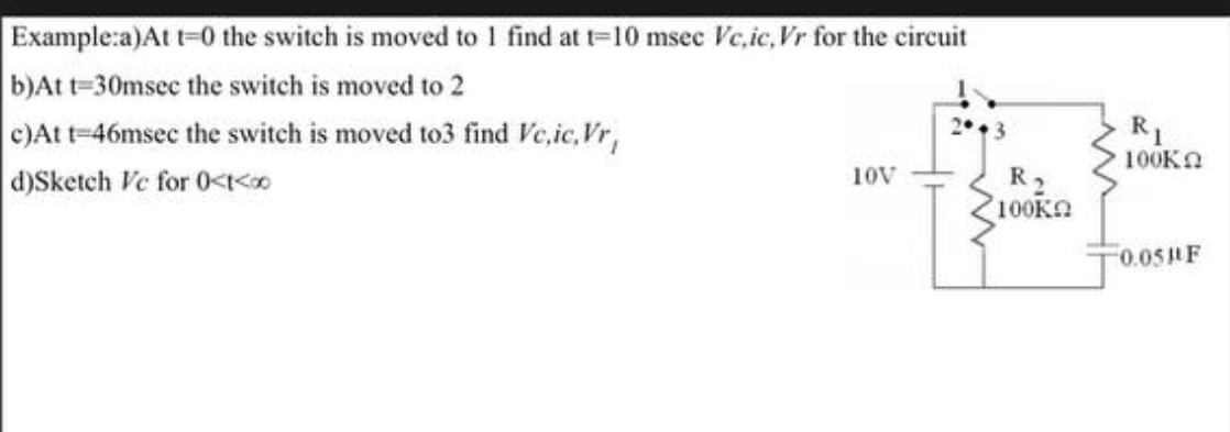 Example:a)At t=0 the switch is moved to 1 find at t=10 msec Vec,ic, Vr for the circuit
b)At t=30msec the switch is moved to 2
c)At t=46msec the switch is moved to3 find Vc,ic, Vr,
d)Sketch Ve for 0<t<00
2943
R1
100K
10V
R₂
100ΚΩ
0.05PF