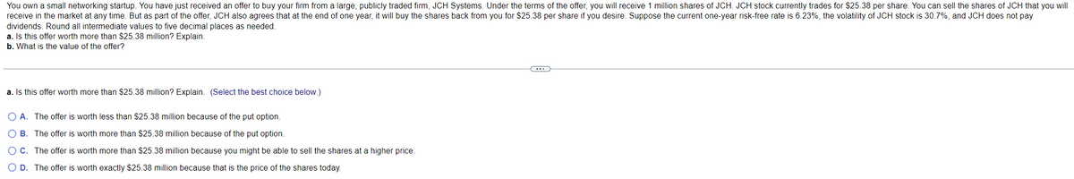 You own a small networking startup. You have just received an offer to buy your firm from a large, publicly traded firm, JCH Systems. Under the terms of the offer, you will receive 1 million shares of JCH. JCH stock currently trades for $25.38 per share. You can sell the shares of JCH that you will
receive in the market at any time. But as part of the offer, JCH also agrees that at the end of one year, it will buy the shares back from you for $25.38 per share if you desire. Suppose the current one-year risk-free rate is 6.23%, the volatility of JCH stock is 30.7%, and JCH does not pay
dividends. Round all intermediate values to five decimal places as needed.
a. Is this offer worth more than $25.38 million? Explain.
b. What is the value of the offer?
a. Is this offer worth more than $25.38 million? Explain. (Select the best choice below.)
O A. The offer is worth less than $25.38 million because of the put option.
O B. The offer is worth more than $25.38 million because of the put option.
O C.
The offer is worth more than $25.38 million because you might be able to sell the shares at a higher price.
O D. The offer is worth exactly $25.38 million because that is the price of the shares today.