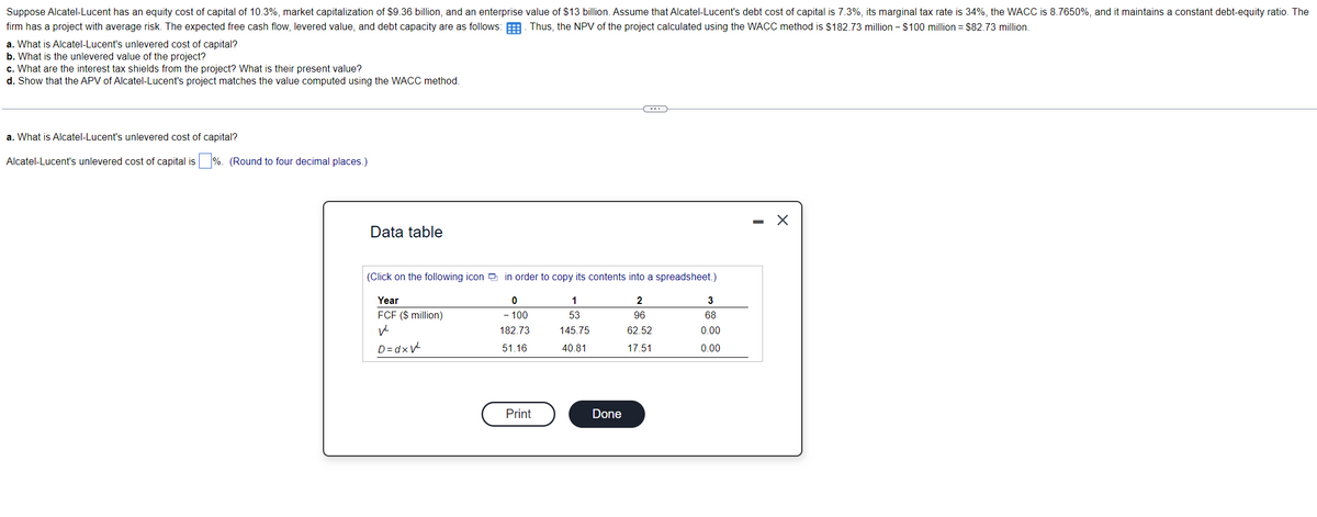 Suppose Alcatel-Lucent has an equity cost of capital of 10.3%, market capitalization of $9.36 billion, and an enterprise value of $13 billion. Assume that Alcatel-Lucent's debt cost of capital is 7.3%, its marginal tax rate is 34%, the WACC is 8.7650%, and it maintains a constant debt-equity ratio. The
firm has a project with average risk. The expected free cash flow, levered value, and debt capacity are as follows:
Thus, the NPV of the project calculated using the WACC method is $182.73 million - $100 million = $82.73 million.
a. What is Alcatel-Lucent's unlevered cost of capital?
b. What is the unlevered value of the project?
c. What are the interest tax shields from the project? What is their present value?
d. Show that the APV of Alcatel-Lucent's project matches the value computed using the WACC method.
a. What is Alcatel-Lucent's unlevered cost of capital?
Alcatel-Lucent's unlevered cost of capital is%. (Round to four decimal places.)
Data table
(Click on the following icon in order to copy its contents into a spreadsheet.)
Year
FCF ($ million)
V²
1
53
145.75
40.81
D=dxV²
0
- 100
182.73
51.16
Print
Done
2
96
62.52
17.51
3
68
0.00
0.00