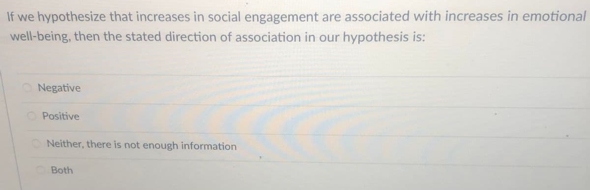 If we hypothesize that increases in social engagement are associated with increases in emotional
well-being, then the stated direction of association in our hypothesis is:
Negative
Positive
O Neither, there is not enough information
Both
