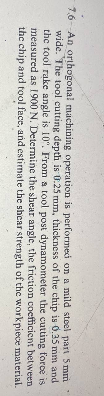 7.6 An orthogonal machining operation is performed on a mild steel-part 5 mm
wide. The tool cutting depth is 0.25 mm, thickness of the chip is 0.35 mm and
the tool rake angle is 10°. From a tool post dynamometer the cutting force is
measured as 1900 N. Determine the shear angle, the friction coefficient between
the chip and tool face, and estimate the shear strength of the workpiece
material.