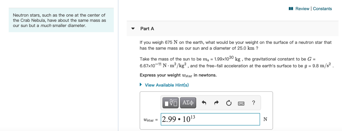 I Review Constants
Neutron stars, such as the one at the center of
the Crab Nebula, have about the same mass as
our sun but a much smaller diameter.
Part A
If you weigh 675 N on the earth, what would be your weight on the surface of a neutron star that
has the same mass as our sun and a diameter of 25.0 km ?
Take the mass of the sun to be ms
1.99x1030 kg , the gravitational constant to be G =
%D
6.67x10-1" N · m² /kg? , and the free-fall acceleration at the earth's surface to be g = 9.8 m/s? .
Express your weight wstar in newtons.
• View Available Hint(s)
Πνη ΑΣφ
?
2.99 • 1013
Wstar =
N
