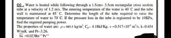 Q2. Water is heated while following through a 1.5cmx 3.5cm rectangular cross section
tube at a velocity of 1.2 m/s. The entering temperature of the water is 40°C and the tube
wall is maintained at 85 C. Determine the length of the tube required to raise the
temperature of water to 70 C. If the pressure loss in the tube is registered to be 10KPa.
find the required pumping power.
The properties of water are: p=985.5 kg/m², C- 4.18kJ/Kg. v-0.517x10 m/s, k-0.654
W/mK and Pr-3.26.
Nu =0.023Re** Pr