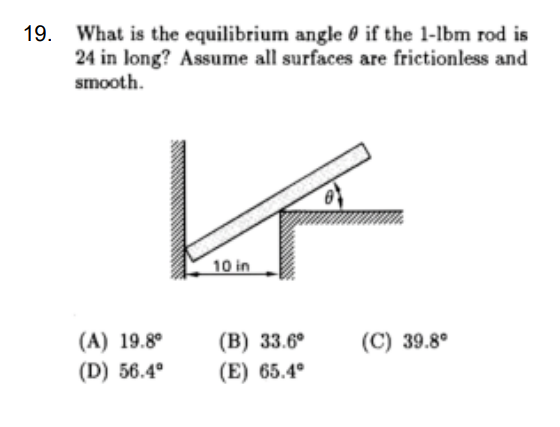19. What is the equilibrium angle if the 1-1bm rod is
24 in long? Assume all surfaces are frictionless and
smooth.
K
10 in
(A) 19.8⁰
(D) 56.4°
(B) 33.6°
(E) 65.4°
(C) 39.8°