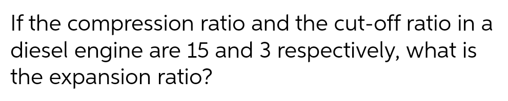 If the compression
ratio and the cut-off ratio in a
diesel engine are 15 and 3 respectively, what is
the expansion ratio?