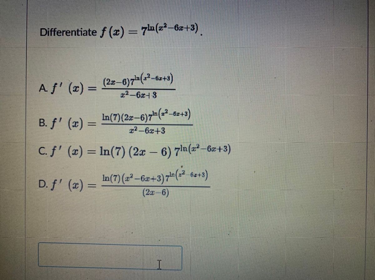 Differentiate f (x) = 7 (2²-6+3).
(2-6)7(2-6z+3)
a2-6x- 3
A. f' (x) =
B. f' (x) = In(7)(2z-6)7(-²_&z+3)
x2-6x+3
C. f' (x) = In(7) (2a – 6) 7ln(a² –6x+3)
-
D. f' (x) =
In(7) (2² – G2+3)=(² de+>)
(2a-6)
