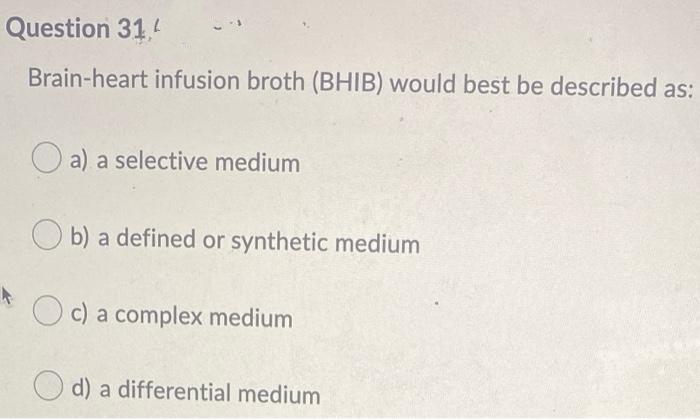 Question 31
Brain-heart infusion broth (BHIB) would best be described as:
O a) a selective medium
O b) a defined or synthetic medium
a complex medium
d) a differential medium
