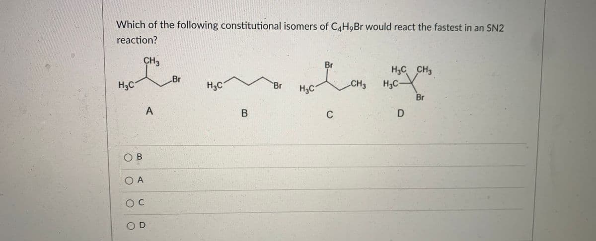 Which of the following constitutional isomers of C4H9B would react the fastest in an SN2
reaction?
CH3
Br
H3C CH3
Br
H3C
H3C
CH3
H3C-
Br
H3C
Br
B
C
OB
O A
O D
A,
