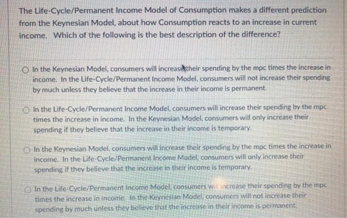 The Life-Cycle/Permanent Income Model of Consumption makes a different prediction
from the Keynesian Model, about how Consumption reacts to an increase in current
income. Which of the following is the best description of the difference?
O In the Keynesian Model, consumers will increasktheir spending by the mpc times the increase in
income. In the Life-Cycle/Permanent Income Model, consumers will not increase their spending
by much unless they believe that the increase in their income is permanent.
O In the Life-Cycle/Permanent Income Model, consumers will increase their spending by the mpc
times the increase in income. In the Keynesian Model, consumers will only increase their
spending if they believe that the increase in their income is temporary.
O In the Keynesian Model, consumers will increase their spending by the mpc times the increase in
income. In the Life-Cycle/Permanent Income Model, consumers will only increase their
spending if they believe that the increase in their income is temporary.
O In the Life-Cycle/Permanent Income Model, consumers will increase their spending by the mpc
times the increase in income In the Keynesian Model, consumers will not increase their
spending by much unless they believe that the increase in their income is permanent.
