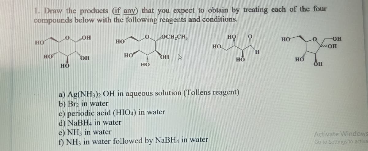 1. Draw the products (if any) that you expect to obtain by treating each of the four
compounds below with the following reagents and conditions.
HO
HO
LO MOH
HO
OH
HO
HO
LO.
НО
OCH₂CH3
OH k
c) periodic acid (HIO4) in water
d) NaBH4 in water
HO
0
U
H
HO
a) Ag(NH3)2 OH in aqueous solution (Tollens reagent)
b) Br2 in water
e) NH3 in water
f) NH3 in water followed by NaBH4 in water
HO.
HO
HO
-0
-OH
YOH
ÕH
Activate Windows
Go to Settings to activa