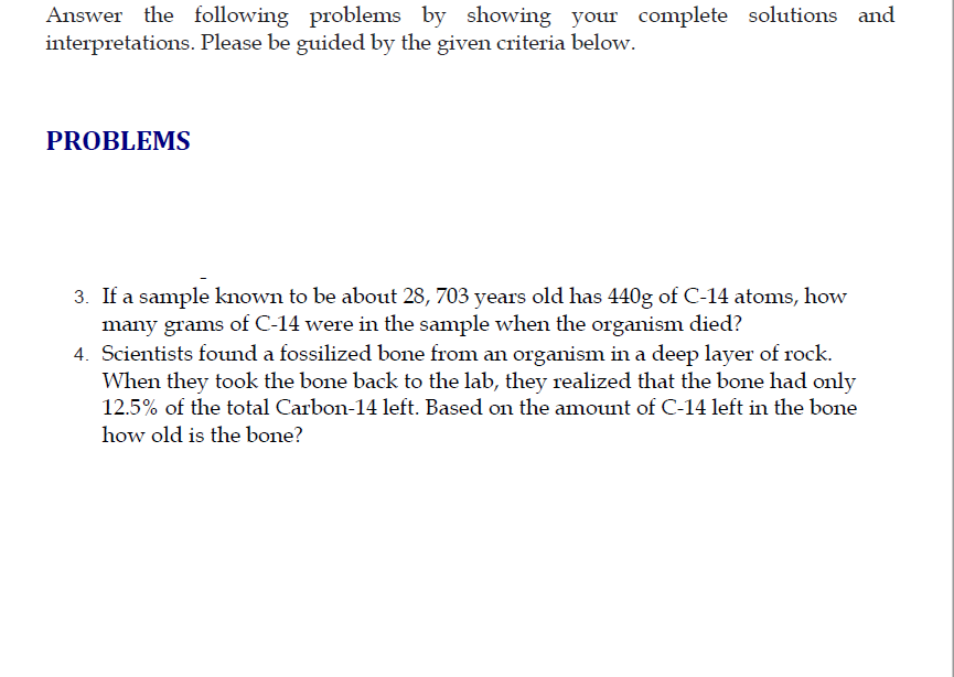 Answer the following problems by showing your complete solutions and
interpretations. Please be guided by the given criteria below.
PROBLEMS
3. If a sample known to be about 28, 703 years old has 440g of C-14 atoms, how
many grams of C-14 were in the sample when the organism died?
4. Scientists found a fossilized bone from an organism in a deep layer of rock.
When they took the bone back to the lab, they realized that the bone had only
12.5% of the total Carbon-14 left. Based on the amount of C-14 left in the bone
how old is the bone?