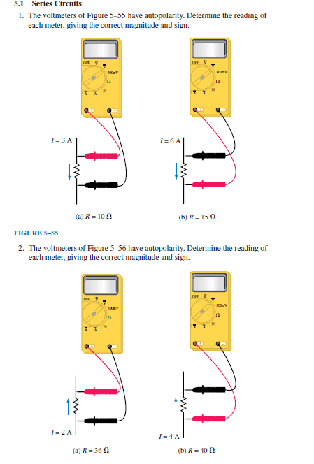5.1 Series Circuits
1. The voltmeters of Figure 5-55 have autopolarity. Determine the reading of
each meter, giving the correct magnitude and sign.
I= 3 A
O
I=2 A
(a) R = 100
300m V
n
OF
10
FIGURE 5-55
2. The voltmeters of Figure 5-56 have autopolarity. Determine the reading of
each meter, giving the correct magnitude and sign.
300mV
I= 6 A
(a) R = 360
OFF
(b) R=150
I=4 A
7
OFF
(b) R=40
TO