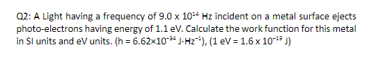 Q2: A Light having a frequency of 9.0 x 10¹4 Hz incident on a metal surface ejects
photo-electrons having energy of 1.1 eV. Calculate the work function for this metal
in Sl units and eV units. (h= 6.62x10-³4 J-Hz¹), (1 eV = 1.6 x 10-¹⁹ J)