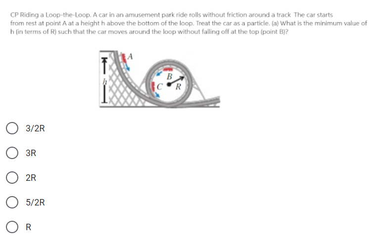 CP Riding a Loop-the-Loop. A car in an amusement park ride rolls without friction around a track The car starts
from rest at point A at a height h above the bottom of the loop. Treat the car as a particle. (a) What is the minimum value of
h (in terms of R) such that the car moves around the loop without falling off at the top (point B)?
B
CR
3/2R
3R
2R
5/2R
O R
