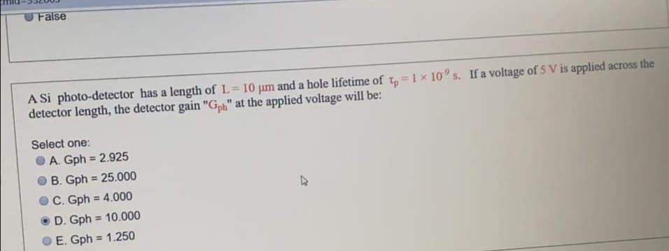 False
A Si photo-detector has a length of L= 10 um and a hole lifetime of t, =1x 10° s. If a voltage of 5 V is applied across the
detector length, the detector gain "G" at the applied voltage will be:
%3D
Select one:
O A. Gph = 2.925
B. Gph = 25.000
C. Gph = 4.000
%3!
D. Gph = 10.000
%3D
E. Gph = 1.250
