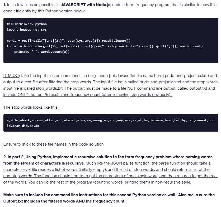 1. In as few lines as possible, in JAVASCRIPT with Node.js, code a term frequency program that is similar to how it is
done efficiently by this Python version below:
#!/usr/bin/env python
import heapq, re, sys
words = re.findall("[a-z]{2,}", open(sys.argv[1]).read().lower())
for w in heapq.nlargest(25, set(words) - set(open("../stop_words.txt").read().split(",")), words.count):
print(w, '-', words.count(w))
IT MUST: take the input files on command line (e.g., node [this javascript file name here] pride-and-prejudice.txt) and
output to a text file after filtering the stop words. The input file txt is called pride-and-prejudice.txt and the stop words
input file is called stop_words.txt. The output must be made to a file NOT command line output, called output.txt and
include ONLY the top 25 results and frequency count (after removing stop words obviously).
The stop words looks like this:
a,able, about, across, after, all, almost, also, am, among, an, and, any, are,as,at, be, because, been, but, by, can, cannot, cou
1d, dear, did, do, do
Ensure to stick to these file names in the code solution.
2. In part 2, Using Python, implement a recursive solution to the term frequency problem where parsing words
from the stream of characters is recursive. Much like the JSON parse function, the parse function should take a
character-level file reader, a list of words (initially empty), and the list of stop words, and should return a list of the
non-stop words. The function should iterate to get the characters of one single word, and then recurse to get the rest
of the words. You can do the rest of the program (counting words, printing them) in non-recursive style.
Make sure to include the command line instructions for this second Python version as well. Also make sure the
Output.txt includes the filtered words AND the frequency count.