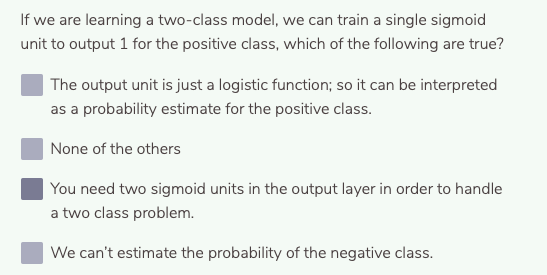 If we are learning a two-class model, we can train a single sigmoid
unit to output 1 for the positive class, which of the following are true?
The output unit is just a logistic function; so it can be interpreted
as a probability estimate for the positive class.
None of the others
You need two sigmoid units in the output layer in order to handle
a two class problem.
We can't estimate the probability of the negative class.
