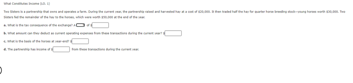 What Constitutes Income (LO. 1)
Two Sisters is a partnership that owns and operates a farm. During the current year, the partnership raised and harvested hay at a cost of $20,000. It then traded half the hay for quarter horse breeding stock-young horses worth $30,000. Two
Sisters fed the remainder of the hay to the horses, which were worth $50,000 at the end of the year.
a. What is the tax consequence of the exchange? A
of $
b. What amount can they deduct as current operating expenses from these transactions during the current year?:
c. What is the basis of the horses at year-end?
d. The partnership has income of $
from these transactions during the current year.