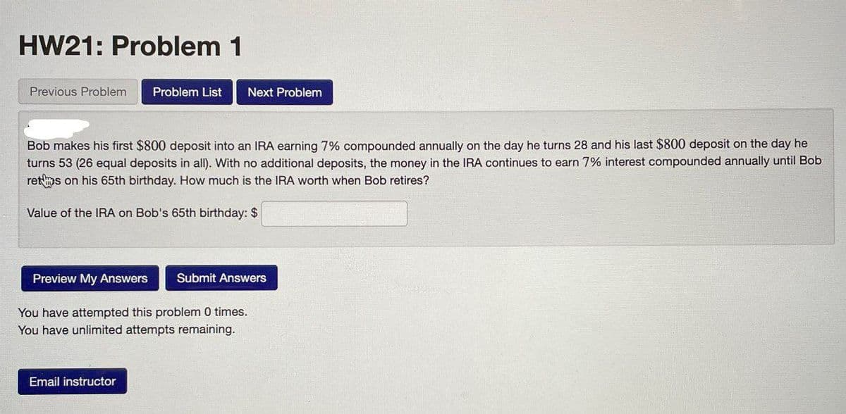 HW21: Problem 1
Previous Problem Problem List
Next Problem
Bob makes his first $800 deposit into an IRA earning 7% compounded annually on the day he turns 28 and his last $800 deposit on the day he
turns 53 (26 equal deposits in all). With no additional deposits, the money in the IRA continues to earn 7% interest compounded annually until Bob
rets on his 65th birthday. How much is the IRA worth when Bob retires?
Value of the IRA on Bob's 65th birthday: $
Preview My Answers
Submit Answers
You have attempted this problem 0 times.
You have unlimited attempts remaining.
Email instructor