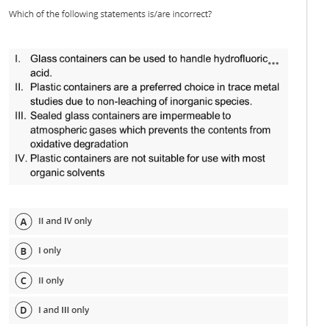 Which of the following statements is/are incorrect?
I. Glass containers can be used to handle hydrofluoric...
acid.
II. Plastic containers are a preferred choice in trace metal
studies due to non-leaching of inorganic species.
II. Sealed glass containers are impermeable to
atmospheric gases which prevents the contents from
oxidative degradation
IV. Plastic containers are not suitable for use with most
organic solvents
A Il and IV only
B I only
c Il only
D I and III only

