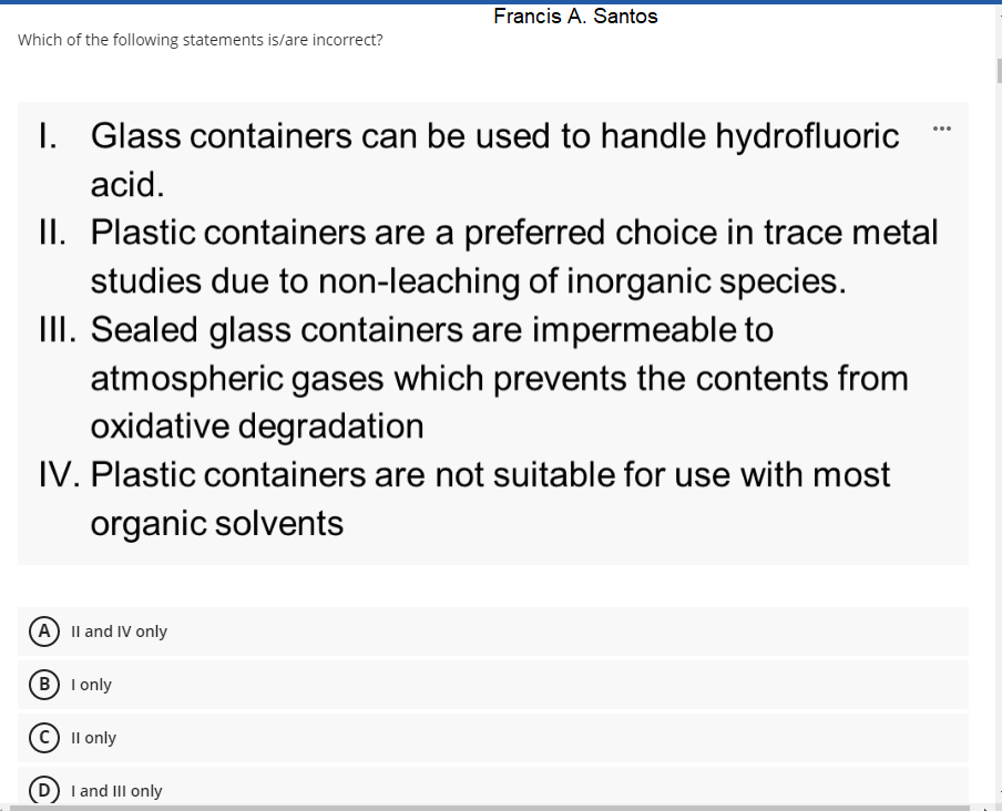 Francis A. Santos
Which of the following statements is/are incorrect?
I. Glass containers can be used to handle hydrofluoric
...
acid.
II. Plastic containers are a preferred choice in trace metal
studies due to non-leaching of inorganic species.
III. Sealed glass containers are impermeable to
atmospheric gases which prevents the contents from
oxidative degradation
IV. Plastic containers are not suitable for use with most
organic solvents
(A) Il and IV only
B I only
Il only
I and III only
