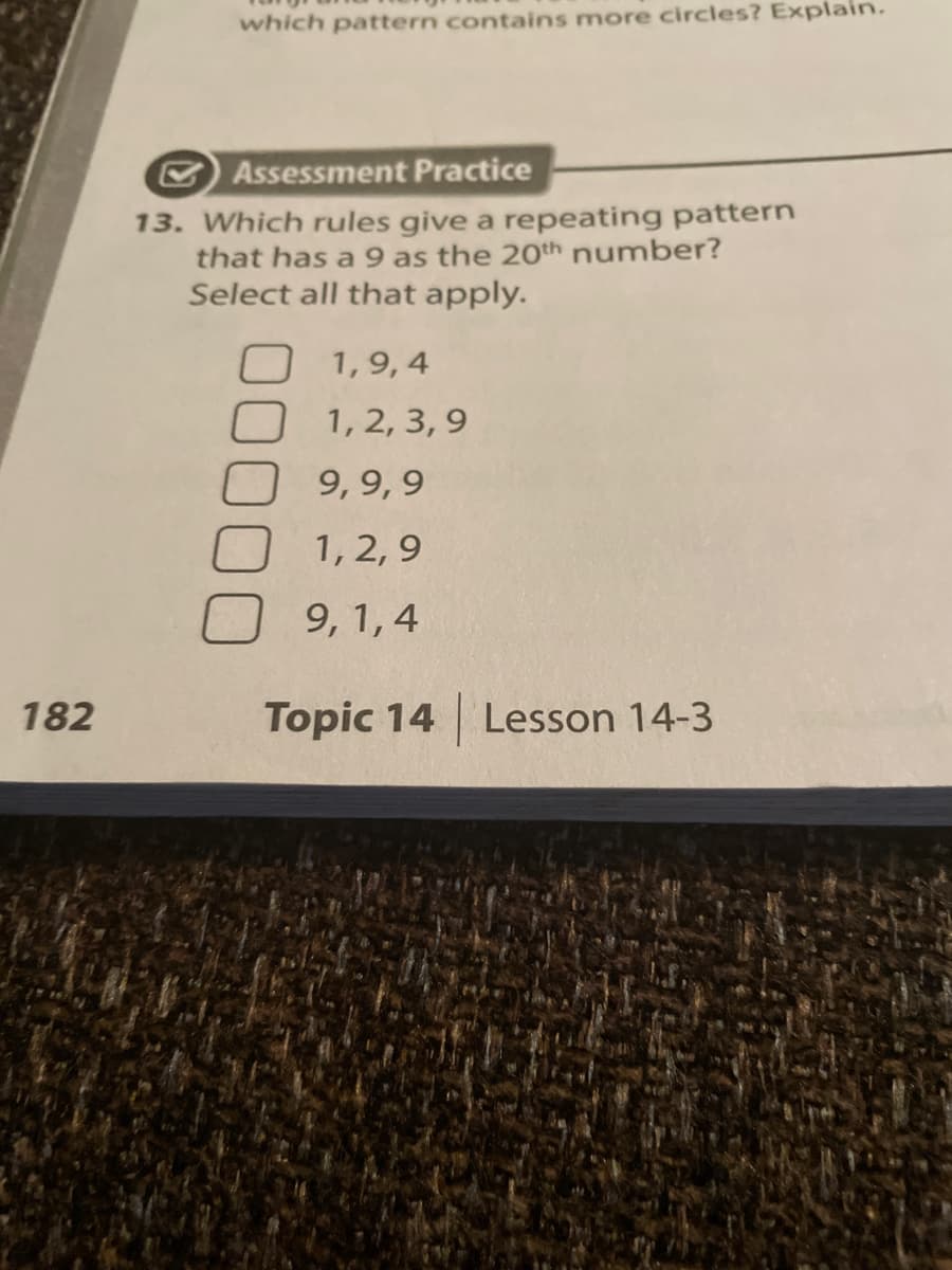 182
which pattern contains more circles? Explain.
Assessment Practice
13. Which rules give a repeating pattern
that has a 9 as the 20th number?
Select all that apply.
1,9,4
1, 2, 3,9
9,9,9
1, 2,9
9, 1,4
Topic 14 Lesson 14-3