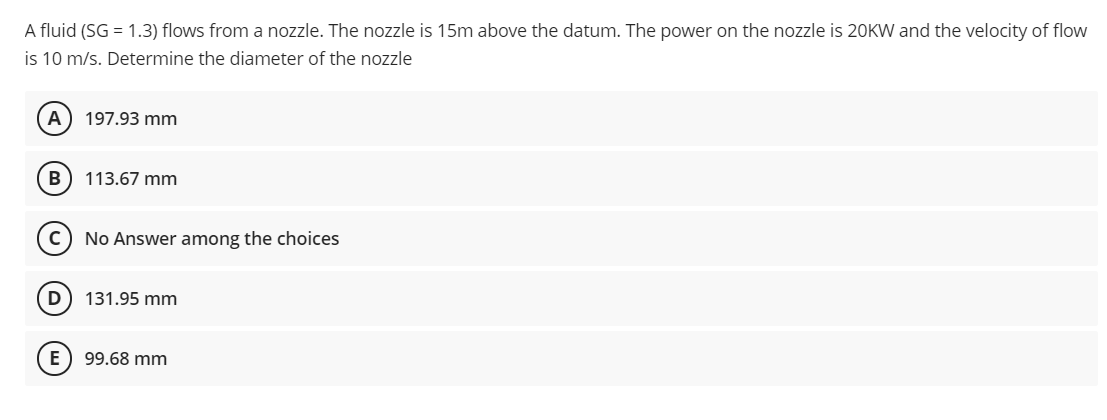 A fluid (SG = 1.3) flows from a nozzle. The nozzle is 15m above the datum. The power on the nozzle is 20KW and the velocity of flow
is 10 m/s. Determine the diameter of the nozzle
A) 197.93 mm
B
113.67 mm
No Answer among the choices
D
131.95 mm
E) 99.68 mm
