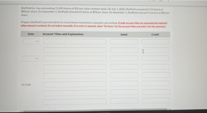 Sheffield Inc. has outstanding 13,100 shares of $10 par value common stock. On July 1, 2020, Sheffield reacquired 113 shares at
$88 per share. On September 1. Sheffield reissued 62 shares at $94 per share On November 1, Sheffield reissued 51 shares at $0 per
share.
Prepare Sheffield's journal entries to record these transactions using the cost method (Credit account titles are automatically indented
when amount is entered. Do not indent manually. If no entry is required, select "No Entry for the account ttles and enter O for the amounts)
Date
Account Titles and Explanation
Debit
Credit
11/1/20
||||
I