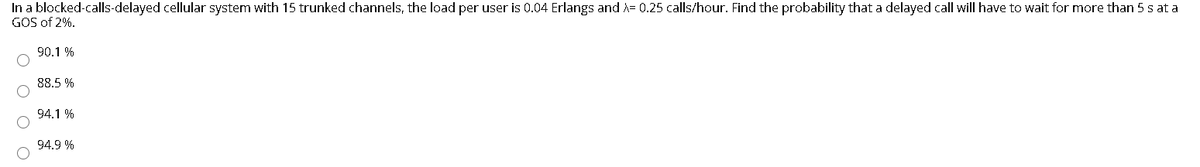 In a blocked-calls-delayed cellular system with 15 trunked channels, the load per user is 0.04 Erlangs and A= 0.25 calls/hour. Find the probability that a delayed call will have to wait for more than 5 s at a
GOS of 2%.
90.1 %
88.5 %
94.1 %
94.9 %
O O
